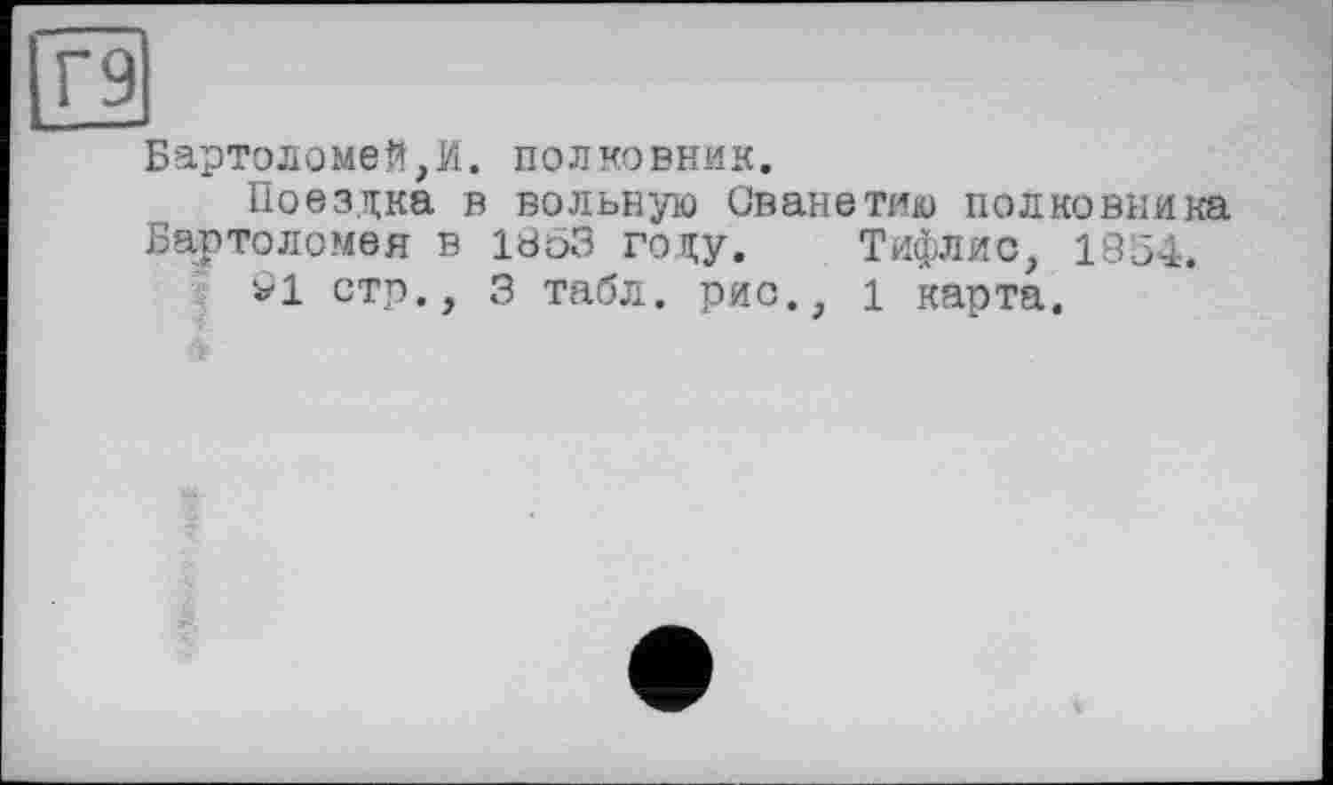 ﻿Г9
Бартоломей,И. полковник.
Поездка в вольную Сванетию полковника Бартоломея в 1863 году. Тифлис, 1854.
91 стр., 3 табл, рис., 1 карта.